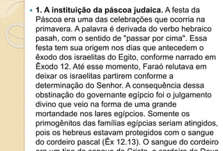  1. A instituição da páscoa judaica. A festa da
Páscoa era uma das celebrações que ocorria na
primavera. A palavra é derivada do verbo hebraico
pasah, com o sentido de "passar por cima". Essa
festa tem sua origem nos dias que antecedem o
êxodo dos israelitas do Egito, conforme narrado em
Êxodo 12. Até esse momento, Faraó relutava em
deixar os israelitas partirem conforme a
determinação do Senhor. A consequência dessa
obstinação do governante egípcio foi o julgamento
divino que veio na forma de uma grande
mortandade nos lares egípcios. Somente os
primogênitos das famílias egípcias seriam atingidos,
pois os hebreus estavam protegidos com o sangue
do cordeiro pascal (Êx 12.13). O sangue do cordeiro
 