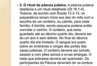  2. O ritual da páscoa judaica. A páscoa judaica
obedecia a um ritual detalhado (Dt 16.1-4).
Todavia, de acordo com Êxodo 12.3-12, os
preparativos teriam início aos dez do mês com a
escolha de um cordeiro, ou cabrito, para cada
família. A família, sendo pequena poderia então
convidar o vizinho. O cordeiro, que seria
guardado até ao décimo quarto dia, deveria ser
de um ano e sem defeito. No final do décimo
quarto dia era imolado. O sangue era posto
sobre as ombreiras e vergas das portas das
casas judaicas. O cordeiro deveria ser comido
assado e com pães asmos e ervas amargas. O
resto que sobrasse deveria ser queimado. Os
participantes da Páscoa deveriam ter os lombos
 