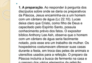 
1. A preparação. Ao responder à pergunta dos
discípulos sobre onde se daria os preparativos
da Páscoa, Jesus encaminha-os a um homem
com um cântaro de água (Lc 22.10). Lucas
deixa claro que Cristo, como filho de Deus e
capacitado pelo Espírito Santo, possuía
conhecimento prévio dos fatos. O expositor
bíblico Anthony Lee Ash, observa que o homem
com um cântaro de água seria facilmente
notado, pois esse era um trabalho de mulher. Os
hospedeiros costumavam oferecer suas casas
durante a festa, em troca das peles de animais e
utensílios usados para a refeição. O preparo da
Páscoa incluiria a busca de fermento na casa e
 