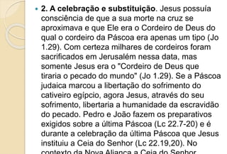  2. A celebração e substituição. Jesus possuía
consciência de que a sua morte na cruz se
aproximava e que Ele era o Cordeiro de Deus do
qual o cordeiro da Páscoa era apenas um tipo (Jo
1.29). Com certeza milhares de cordeiros foram
sacrificados em Jerusalém nessa data, mas
somente Jesus era o "Cordeiro de Deus que
tiraria o pecado do mundo" (Jo 1.29). Se a Páscoa
judaica marcou a libertação do sofrimento do
cativeiro egípcio, agora Jesus, através do seu
sofrimento, libertaria a humanidade da escravidão
do pecado. Pedro e João fazem os preparativos
exigidos sobre a última Páscoa (Lc 22.7-20) e é
durante a celebração da última Páscoa que Jesus
instituiu a Ceia do Senhor (Lc 22.19,20). No
 