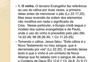  1. O vinho. O terceiro Evangelho faz referência
ao uso do cálice por duas vezes, a primeira
delas antes de mencionar o pão (Lc 22.17,20).
Mas essa reversão da ordem dos elementos
não modifica em nada o significado da
Ceia. Nesse particular, a liturgia cristã segue o
modelo dos outros evangelistas e de Paulo,
onde o uso do vinho é precedido pelo pão (Mc
14.22-26; Mt 26.26-30; 1 Co 11.23-25).
 Tomando o cálice, Jesus falou: "Este cálice é o
Novo Testamento no meu sangue, que é
derramado por vós" (Lc 22.20). O sentido desse
texto é que o vinho é um símbolo da Nova
Aliança que foi selada com o sangue de Jesus,
o Cordeiro de Deus (Êx 12.6,7,13; 24.8; Zc 9.11;
 