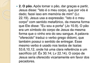  2. O pão. Após tomar o pão, dar graças e partir,
Jesus disse: "Isto é o meu corpo, que por vós é
dado; fazei isso em memória de mim" (Lc
22.19). Jesus usa a expressão: "isto é o meu
corpo" com sentido metafórico, da mesma forma
que Ele disse: "Eu sou a porta" (Jo 10.9). O pão
era um símbolo do corpo de Jesus da mesma
forma que o vinho era do seu sangue. A palavra
"oferecido" traduz o verbo grego didomi, que
também possui o sentido de entregar. Esse
mesmo verbo é usado nos textos de Isaías
53.6,10,12, onde há uma clara referência a um
sacrifício (cf. Êx 30.14; Lv 22.14). O corpo de
Jesus seria oferecido vicariamente em favor dos
pecadores.
 