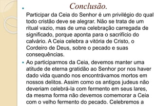 Conclusão.
Participar da Ceia do Senhor é um privilégio do qual
todo cristão deve se alegrar. Não se trata de um
ritual vazio, mas de uma celebração carregada de
significado, porque aponta para o sacrifício do
calvário. A Ceia celebra a vitória de Cristo, o
Cordeiro de Deus, sobre o pecado e suas
consequências.
 Ao participarmos da Ceia, devemos manter uma
atitude de eterna gratidão ao Senhor por nos haver
dado vida quando nos encontrávamos mortos em
nossos delitos. Assim como os antigos judeus não
deveriam celebrá-la com fermento em seus lares,
da mesma forma não devemos comemorar a Ceia
com o velho fermento do pecado. Celebremos a
 