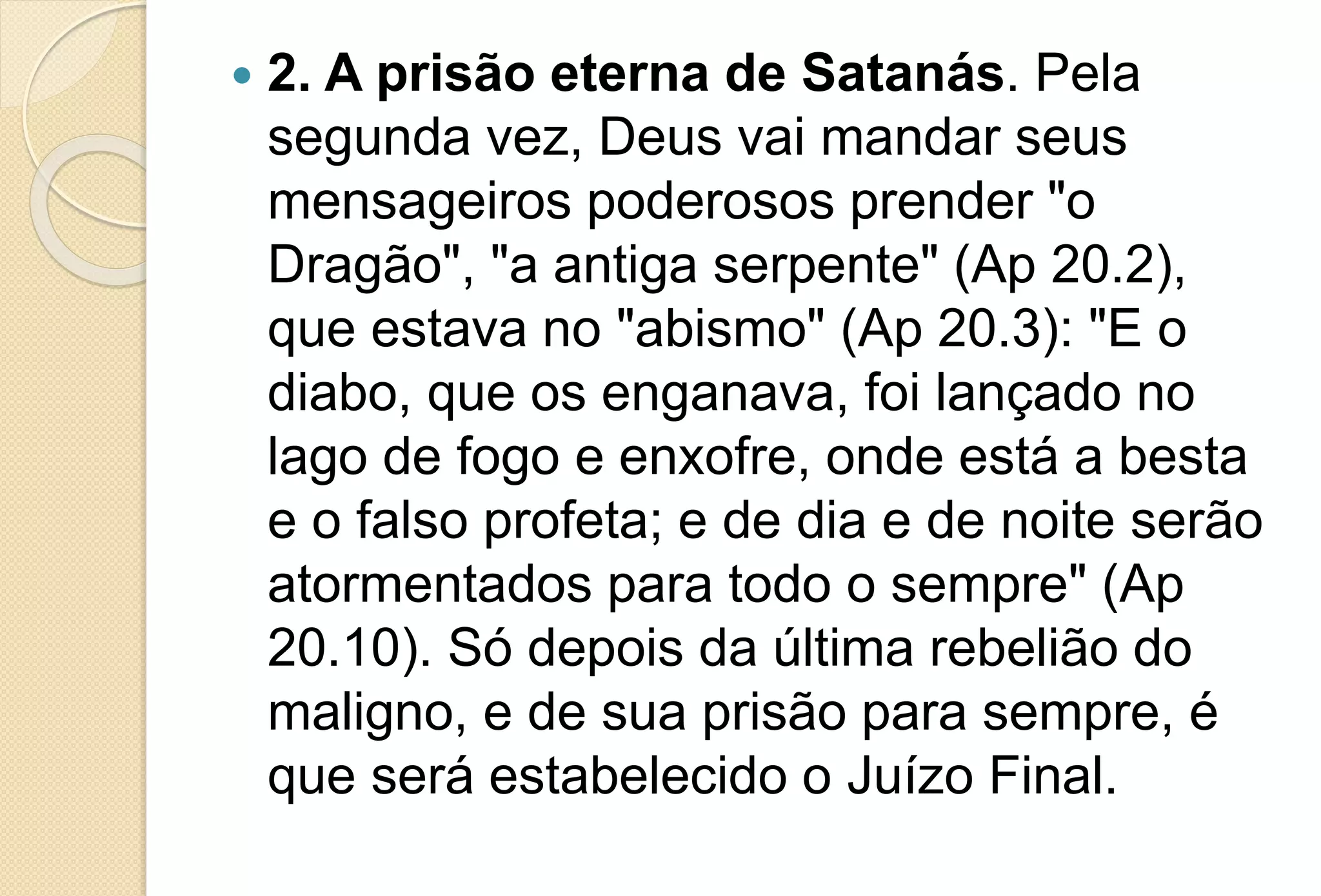  2. A prisão eterna de Satanás. Pela
segunda vez, Deus vai mandar seus
mensageiros poderosos prender "o
Dragão", "a antiga serpente" (Ap 20.2),
que estava no "abismo" (Ap 20.3): "E o
diabo, que os enganava, foi lançado no
lago de fogo e enxofre, onde está a besta
e o falso profeta; e de dia e de noite serão
atormentados para todo o sempre" (Ap
20.10). Só depois da última rebelião do
maligno, e de sua prisão para sempre, é
que será estabelecido o Juízo Final.
 