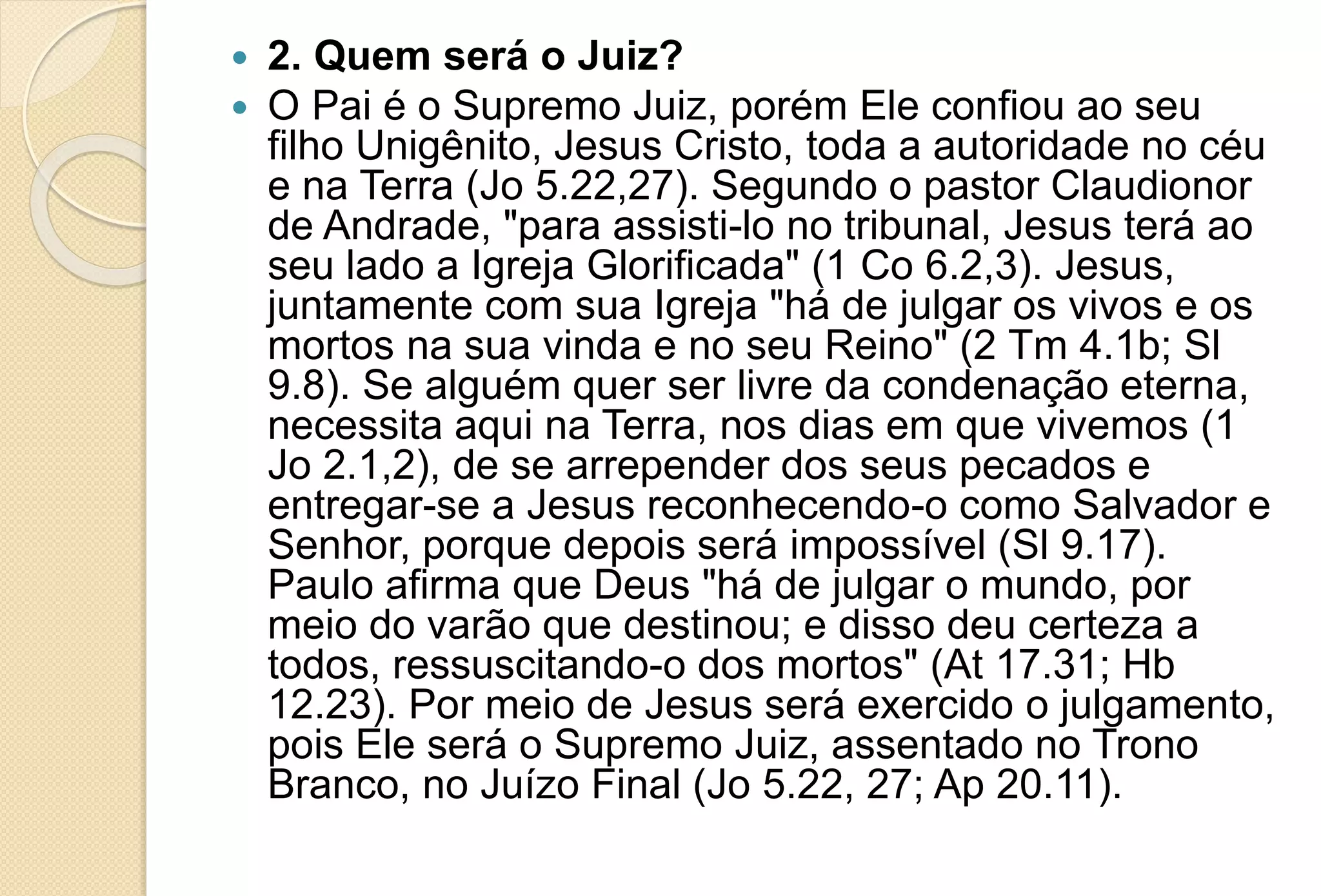  2. Quem será o Juiz?
 O Pai é o Supremo Juiz, porém Ele confiou ao seu
filho Unigênito, Jesus Cristo, toda a autoridade no céu
e na Terra (Jo 5.22,27). Segundo o pastor Claudionor
de Andrade, "para assisti-lo no tribunal, Jesus terá ao
seu lado a Igreja Glorificada" (1 Co 6.2,3). Jesus,
juntamente com sua Igreja "há de julgar os vivos e os
mortos na sua vinda e no seu Reino" (2 Tm 4.1b; Sl
9.8). Se alguém quer ser livre da condenação eterna,
necessita aqui na Terra, nos dias em que vivemos (1
Jo 2.1,2), de se arrepender dos seus pecados e
entregar-se a Jesus reconhecendo-o como Salvador e
Senhor, porque depois será impossível (Sl 9.17).
Paulo afirma que Deus "há de julgar o mundo, por
meio do varão que destinou; e disso deu certeza a
todos, ressuscitando-o dos mortos" (At 17.31; Hb
12.23). Por meio de Jesus será exercido o julgamento,
pois Ele será o Supremo Juiz, assentado no Trono
Branco, no Juízo Final (Jo 5.22, 27; Ap 20.11).
 