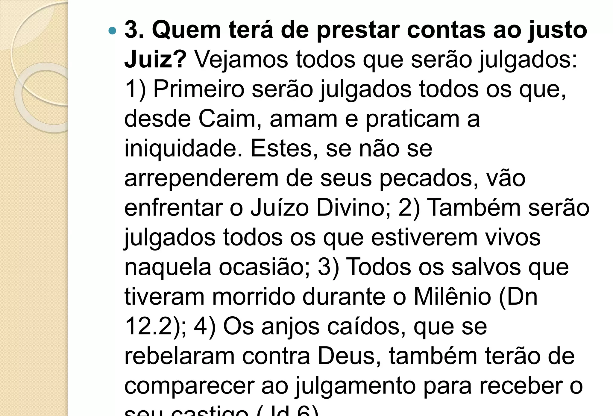  3. Quem terá de prestar contas ao justo
Juiz? Vejamos todos que serão julgados:
1) Primeiro serão julgados todos os que,
desde Caim, amam e praticam a
iniquidade. Estes, se não se
arrependerem de seus pecados, vão
enfrentar o Juízo Divino; 2) Também serão
julgados todos os que estiverem vivos
naquela ocasião; 3) Todos os salvos que
tiveram morrido durante o Milênio (Dn
12.2); 4) Os anjos caídos, que se
rebelaram contra Deus, também terão de
comparecer ao julgamento para receber o
 