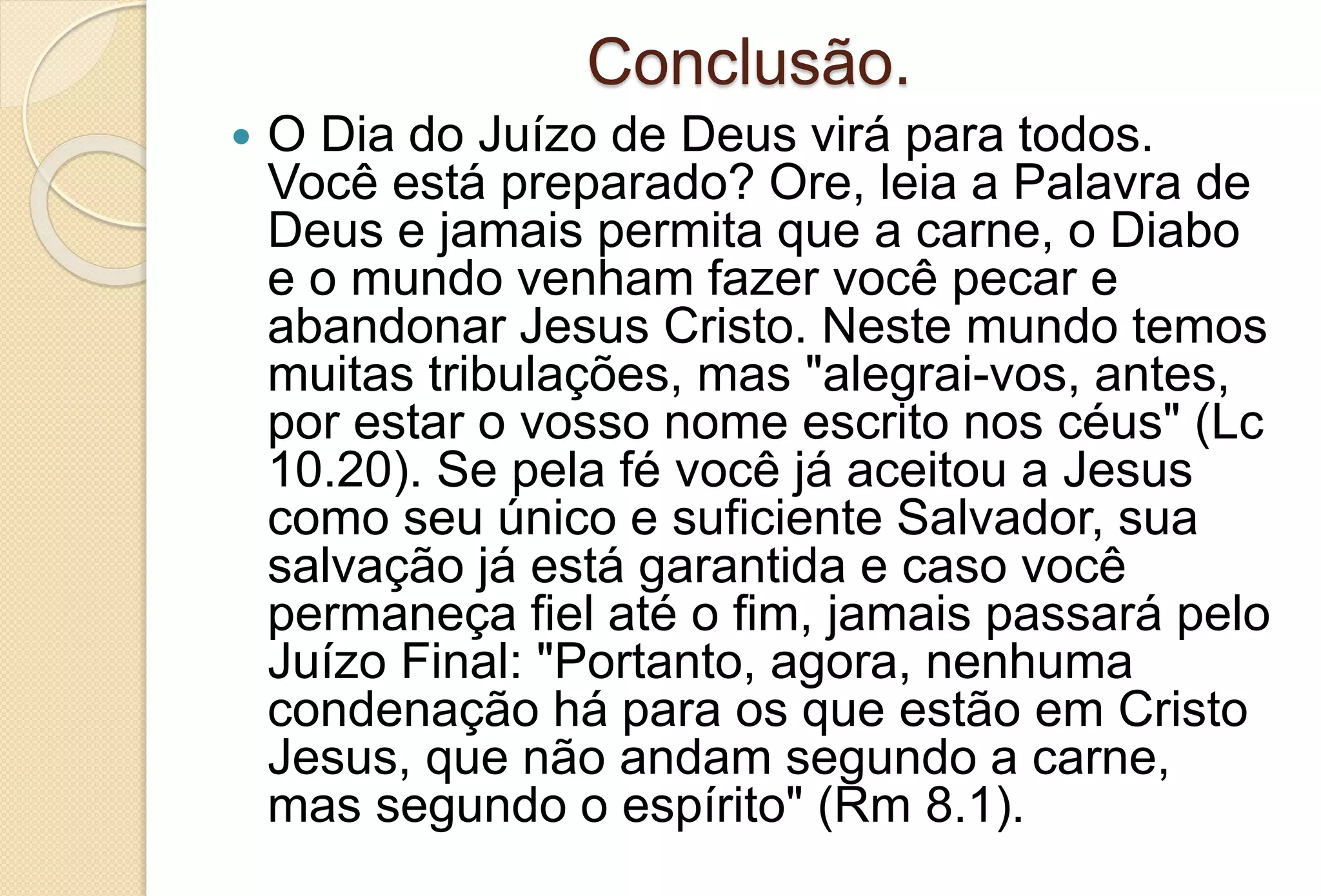 Conclusão.
 O Dia do Juízo de Deus virá para todos.
Você está preparado? Ore, leia a Palavra de
Deus e jamais permita que a carne, o Diabo
e o mundo venham fazer você pecar e
abandonar Jesus Cristo. Neste mundo temos
muitas tribulações, mas "alegrai-vos, antes,
por estar o vosso nome escrito nos céus" (Lc
10.20). Se pela fé você já aceitou a Jesus
como seu único e suficiente Salvador, sua
salvação já está garantida e caso você
permaneça fiel até o fim, jamais passará pelo
Juízo Final: "Portanto, agora, nenhuma
condenação há para os que estão em Cristo
Jesus, que não andam segundo a carne,
mas segundo o espírito" (Rm 8.1).
 