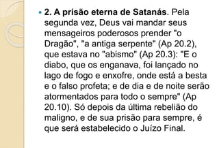  2. A prisão eterna de Satanás. Pela
segunda vez, Deus vai mandar seus
mensageiros poderosos prender "o
Dragão", "a antiga serpente" (Ap 20.2),
que estava no "abismo" (Ap 20.3): "E o
diabo, que os enganava, foi lançado no
lago de fogo e enxofre, onde está a besta
e o falso profeta; e de dia e de noite serão
atormentados para todo o sempre" (Ap
20.10). Só depois da última rebelião do
maligno, e de sua prisão para sempre, é
que será estabelecido o Juízo Final.
 