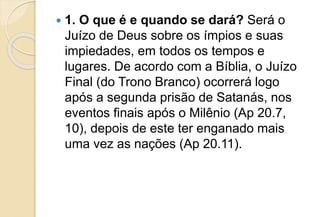  1. O que é e quando se dará? Será o
Juízo de Deus sobre os ímpios e suas
impiedades, em todos os tempos e
lugares. De acordo com a Bíblia, o Juízo
Final (do Trono Branco) ocorrerá logo
após a segunda prisão de Satanás, nos
eventos finais após o Milênio (Ap 20.7,
10), depois de este ter enganado mais
uma vez as nações (Ap 20.11).
 