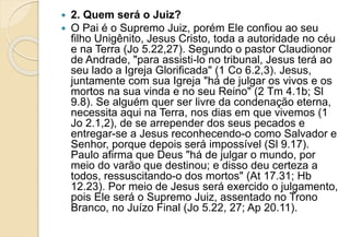  2. Quem será o Juiz?
 O Pai é o Supremo Juiz, porém Ele confiou ao seu
filho Unigênito, Jesus Cristo, toda a autoridade no céu
e na Terra (Jo 5.22,27). Segundo o pastor Claudionor
de Andrade, "para assisti-lo no tribunal, Jesus terá ao
seu lado a Igreja Glorificada" (1 Co 6.2,3). Jesus,
juntamente com sua Igreja "há de julgar os vivos e os
mortos na sua vinda e no seu Reino" (2 Tm 4.1b; Sl
9.8). Se alguém quer ser livre da condenação eterna,
necessita aqui na Terra, nos dias em que vivemos (1
Jo 2.1,2), de se arrepender dos seus pecados e
entregar-se a Jesus reconhecendo-o como Salvador e
Senhor, porque depois será impossível (Sl 9.17).
Paulo afirma que Deus "há de julgar o mundo, por
meio do varão que destinou; e disso deu certeza a
todos, ressuscitando-o dos mortos" (At 17.31; Hb
12.23). Por meio de Jesus será exercido o julgamento,
pois Ele será o Supremo Juiz, assentado no Trono
Branco, no Juízo Final (Jo 5.22, 27; Ap 20.11).
 
