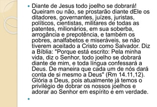  Diante de Jesus todo joelho se dobrará!
Queiram ou não, se prostarão diante dEle os
ditadores, governantes, juízes, juristas,
políticos, cientistas, militares de todas as
patentes, milionários, em sua soberba,
arrogância e prepotência, e também os
pobres, analfabetos e miseráveis, se não
tiverem aceitado a Cristo como Salvador. Diz
a Bíblia: "Porque está escrito: Pela minha
vida, diz o Senhor, todo joelho se dobrará
diante de mim, e toda língua confessará a
Deus. De maneira que cada um de nós dará
conta de si mesmo a Deus" (Rm 14.11,12).
Glória a Deus, pois atualmente já temos o
privilégio de dobrar os nossos joelhos e
adorar ao Senhor em espírito e em verdade.

 
