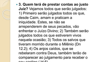  3. Quem terá de prestar contas ao justo
Juiz? Vejamos todos que serão julgados:
1) Primeiro serão julgados todos os que,
desde Caim, amam e praticam a
iniquidade. Estes, se não se
arrependerem de seus pecados, vão
enfrentar o Juízo Divino; 2) Também serão
julgados todos os que estiverem vivos
naquela ocasião; 3) Todos os salvos que
tiveram morrido durante o Milênio (Dn
12.2); 4) Os anjos caídos, que se
rebelaram contra Deus, também terão de
comparecer ao julgamento para receber o
 