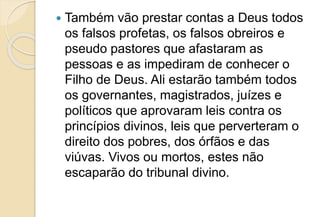  Também vão prestar contas a Deus todos
os falsos profetas, os falsos obreiros e
pseudo pastores que afastaram as
pessoas e as impediram de conhecer o
Filho de Deus. Ali estarão também todos
os governantes, magistrados, juízes e
políticos que aprovaram leis contra os
princípios divinos, leis que perverteram o
direito dos pobres, dos órfãos e das
viúvas. Vivos ou mortos, estes não
escaparão do tribunal divino.
 