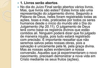  1. Livros serão abertos.
 No dia do Juízo Final serão abertos vários livros.
Mas, que livros são estes? Estes livros são uma
representação do julgamento divino. Segundo a
Palavra de Deus, neles foram registradas todas as
ações, boas e más, praticadas por todos os seres
humanos desde o início do mundo até o Dia do
Julgamento (Ap 20.11). O julgamento de Deus
terá como base os registros divinos que estão
contidos ali. Ninguém poderá dizer que foi julgado
de maneira injusta, pois tudo estará registrado
com precisão. É importante ressaltar que não
seremos salvos pelas nossas obras, pois a
salvação é unicamente pela fé, pela graça divina.
Mas as nossas ações evidenciam a nossa
conversão. Aqueles que já experimentaram o novo
nascimento, precisam demonstrar a nova vida em
Cristo mediante os seus frutos (ações).
 