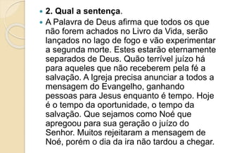  2. Qual a sentença.
 A Palavra de Deus afirma que todos os que
não forem achados no Livro da Vida, serão
lançados no lago de fogo e vão experimentar
a segunda morte. Estes estarão eternamente
separados de Deus. Quão terrível juízo há
para aqueles que não receberem pela fé a
salvação. A Igreja precisa anunciar a todos a
mensagem do Evangelho, ganhando
pessoas para Jesus enquanto é tempo. Hoje
é o tempo da oportunidade, o tempo da
salvação. Que sejamos como Noé que
apregoou para sua geração o juízo do
Senhor. Muitos rejeitaram a mensagem de
Noé, porém o dia da ira não tardou a chegar.
 