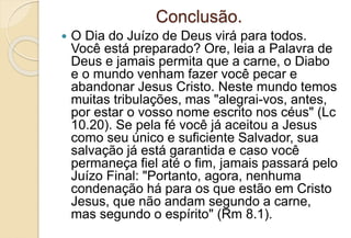 Conclusão.
 O Dia do Juízo de Deus virá para todos.
Você está preparado? Ore, leia a Palavra de
Deus e jamais permita que a carne, o Diabo
e o mundo venham fazer você pecar e
abandonar Jesus Cristo. Neste mundo temos
muitas tribulações, mas "alegrai-vos, antes,
por estar o vosso nome escrito nos céus" (Lc
10.20). Se pela fé você já aceitou a Jesus
como seu único e suficiente Salvador, sua
salvação já está garantida e caso você
permaneça fiel até o fim, jamais passará pelo
Juízo Final: "Portanto, agora, nenhuma
condenação há para os que estão em Cristo
Jesus, que não andam segundo a carne,
mas segundo o espírito" (Rm 8.1).
 