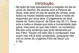 Introdução.
 Na lição de hoje estudaremos a respeito do dia do
Juízo do Senhor. De acordo com a Palavra de
Deus, este será um dia de ajuste de contas, onde
todos os ímpios estarão perante Deus e terão de
responder por seus atos. O julgamento se dará
diante do "trono branco" de Deus (Ap 20.11). Deus
ama a todos e deseja que toda a humanidade seja
salva, mas para os que não creem, os incrédulos,
Ele tem uma sentença que já foi declarada por
seu Filho: "Quem crê nele não é condenado; mas
quem não crê já está condenado, porquanto não
crê no nome do unigênito Filho de Deus" (Jo
3.18).

 
