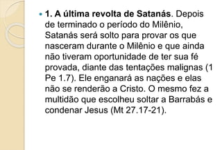  1. A última revolta de Satanás. Depois
de terminado o período do Milênio,
Satanás será solto para provar os que
nasceram durante o Milênio e que ainda
não tiveram oportunidade de ter sua fé
provada, diante das tentações malignas (1
Pe 1.7). Ele enganará as nações e elas
não se renderão a Cristo. O mesmo fez a
multidão que escolheu soltar a Barrabás e
condenar Jesus (Mt 27.17-21).
 