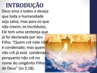 INTRODUÇÃO
Deus ama a todos e deseja
que toda a humanidade
seja salva, mas para os que
não creem, os incrédulos,
Ele tem uma sentença que
já foi declarada por seu
Filho: “Quem crê nele não
é condenado; mas quem
não crê já está condenado,
porquanto não crê no
nome do unigénito Filho
de Deus" (Jo 3.18).
Prof.CelsoNapoleon
10
 