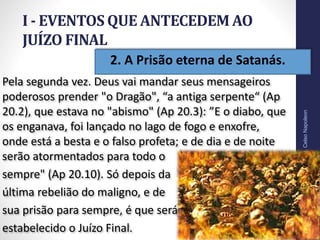 12
Pela segunda vez. Deus vai mandar seus mensageiros
poderosos prender "o Dragão", “a antiga serpente“ (Ap
20.2), que estava no "abismo" (Ap 20.3): ”E o diabo, que
os enganava, foi lançado no lago de fogo e enxofre,
onde está a besta e o falso profeta; e de dia e de noite
serão atormentados para todo o
sempre" (Ap 20.10). Só depois da
última rebelião do maligno, e de
sua prisão para sempre, é que será
estabelecido o Juízo Final.
Prof.CelsoNapoleon
• 2. A Prisão eterna de Satanás.
I - EVENTOS QUE ANTECEDEM AO
JUÍZO FINAL
 