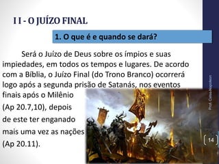 I I - O JUÍZO FINAL
Prof.CelsoNapoleon
14
1. O que é e quando se dará?
Será o Juízo de Deus sobre os ímpios e suas
impiedades, em todos os tempos e lugares. De acordo
com a Bíblia, o Juízo Final (do Trono Branco) ocorrerá
logo após a segunda prisão de Satanás, nos eventos
finais após o Milênio
(Ap 20.7,10), depois
de este ter enganado
mais uma vez as nações
(Ap 20.11).
 