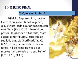 I I - O JUÍZO FINAL
Prof.CelsoNapoleon
15
2. Quem será o Juiz?
0 Pai é o Supremo Juiz, porém
Ele confiou ao seu filho Unigénito,
Jesus Cristo, toda a autoridade no céu
e na Terra (Jo 5.22,27). Segundo o
pastor Claudionor de Andrade, "para
assisti-lo no tribunal, Jesus terá ao
seu lado a Igreja Glorificada“ (1 Co
6.2,3). Jesus, juntamente com sua
Igreja "há de julgar os vivos e os
mortos na sua vinda e no seu Reino“
(2 Tm 4.1b; Sl 9.8).
 