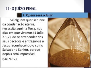 I I - O JUÍZO FINAL
Prof.CelsoNapoleon
16
2. Quem será o Juiz?
Se alguém quer ser livre
da condenação eterna,
necessita aqui na Terra, nos
dias em que vivemos (1 João
2.1,2), de se arrepender dos
seus pecados e entregar-se a
Jesus reconhecendo-o como
Salvador e Senhor, porque
depois será impossível
(Sal. 9.17).
 