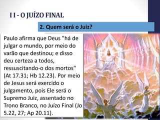 I I - O JUÍZO FINAL
Prof.CelsoNapoleon
17
2. Quem será o Juiz?
Paulo afirma que Deus "há de
julgar o mundo, por meio do
varão que destinou; e disso
deu certeza a todos,
ressuscitando-o dos mortos“
(At 17.31; Hb 12.23). Por meio
de Jesus será exercido o
julgamento, pois Ele será o
Supremo Juiz, assentado no
Trono Branco, no Juízo Final (Jo
5.22, 27; Ap 20.11).
 