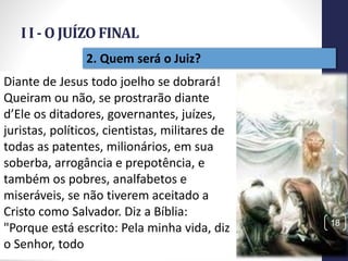 I I - O JUÍZO FINAL
Prof.CelsoNapoleon
18
2. Quem será o Juiz?
Diante de Jesus todo joelho se dobrará!
Queiram ou não, se prostrarão diante
d’Ele os ditadores, governantes, juízes,
juristas, políticos, cientistas, militares de
todas as patentes, milionários, em sua
soberba, arrogância e prepotência, e
também os pobres, analfabetos e
miseráveis, se não tiverem aceitado a
Cristo como Salvador. Diz a Bíblia:
"Porque está escrito: Pela minha vida, diz
o Senhor, todo
 