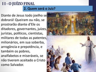 I I - O JUÍZO FINAL
Prof.CelsoNapoleon
19
2. Quem será o Juiz?
Diante de Jesus todo joelho se
dobrará! Queiram ou não, se
prostrarão diante d’Ele os
ditadores, governantes, juízes,
juristas, políticos, cientistas,
militares de todas as patentes,
milionários, em sua soberba,
arrogância e prepotência, e
também os pobres,
analfabetos e miseráveis, se
não tiverem aceitado a Cristo
como Salvador.
 