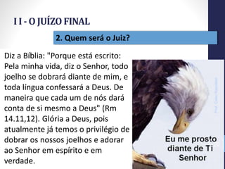 I I - O JUÍZO FINAL
Prof.CelsoNapoleon
20
2. Quem será o Juiz?
Diz a Bíblia: "Porque está escrito:
Pela minha vida, diz o Senhor, todo
joelho se dobrará diante de mim, e
toda língua confessará a Deus. De
maneira que cada um de nós dará
conta de si mesmo a Deus" (Rm
14.11,12). Glória a Deus, pois
atualmente já temos o privilégio de
dobrar os nossos joelhos e adorar
ao Senhor em espírito e em
verdade.
 