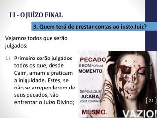 I I - O JUÍZO FINAL
Prof.CelsoNapoleon
21
3. Quem terá de prestar contas ao justo Juiz?
Vejamos todos que serão
julgados:
1) Primeiro serão julgados
todos os que, desde
Caim, amam e praticam
a iniquidade. Estes, se
não se arrependerem de
seus pecados, vão
enfrentar o Juízo Divino;
 