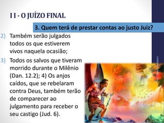 I I - O JUÍZO FINAL
Prof.CelsoNapoleon
22
3. Quem terá de prestar contas ao justo Juiz?
2) Também serão julgados
todos os que estiverem
vivos naquela ocasião;
3) Todos os salvos que tiveram
morrido durante o Milênio
(Dan. 12.2); 4) Os anjos
caídos, que se rebelaram
contra Deus, também terão
de comparecer ao
julgamento para receber o
seu castigo (Jud. 6).
 
