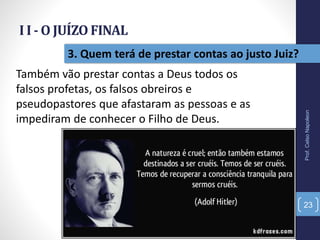 I I - O JUÍZO FINAL
Prof.CelsoNapoleon
23
3. Quem terá de prestar contas ao justo Juiz?
Também vão prestar contas a Deus todos os
falsos profetas, os falsos obreiros e
pseudopastores que afastaram as pessoas e as
impediram de conhecer o Filho de Deus.
 