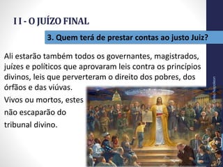 I I - O JUÍZO FINAL
Prof.CelsoNapoleon
24
3. Quem terá de prestar contas ao justo Juiz?
Ali estarão também todos os governantes, magistrados,
juízes e políticos que aprovaram leis contra os princípios
divinos, leis que perverteram o direito dos pobres, dos
órfãos e das viúvas.
Vivos ou mortos, estes
não escaparão do
tribunal divino.
 
