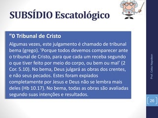 SUBSÍDIO Escatológico
”0 Tribunal de Cristo
Algumas vezes, este julgamento é chamado de tribunal
bema (grego). 'Porque todos devemos comparecer ante
o tribunal de Cristo, para que cada um receba segundo
o que tiver feito por meio do corpo, ou bem ou mal’ (2
Cor. 5.10). No bema, Deus julgará as obras dos crentes,
e não seus pecados. Estes foram expiados
completamente por Jesus e Deus não se lembra mais
deles (Hb 10.17). No bema, todas as obras são avaliadas
segundo suas intenções e resultados.
Prof.CelsoNapoleon
26
 