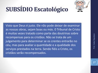 SUBSÍDIO Escatológico
Visto que Deus é justo. Ele não pode deixar de examinar
as nossas obras, sejam boas ou más. 0 Tribunal de Cristo
é muitas vezes tratado como parte das doutrinas sobre
recompensas para os cristãos. Não se trata de um
julgamento para determinar se os crentes entrarão no
céu, mas para avaliar a quantidade e a qualidade dos
serviços prestados na terra. Sendo fiéis a Cristo, os
cristãos serão recompensados.
Prof.CelsoNapoleon
27
 