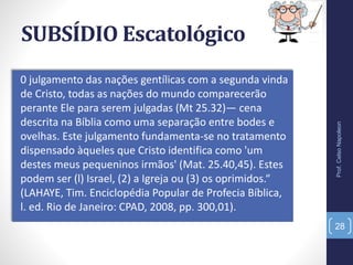 SUBSÍDIO Escatológico
0 julgamento das nações gentílicas com a segunda vinda
de Cristo, todas as nações do mundo comparecerão
perante Ele para serem julgadas (Mt 25.32)— cena
descrita na Bíblia como uma separação entre bodes e
ovelhas. Este julgamento fundamenta-se no tratamento
dispensado àqueles que Cristo identifica como 'um
destes meus pequeninos irmãos' (Mat. 25.40,45). Estes
podem ser (l) Israel, (2) a Igreja ou (3) os oprimidos.“
(LAHAYE, Tim. Enciclopédia Popular de Profecia Bíblica,
l. ed. Rio de Janeiro: CPAD, 2008, pp. 300,01).
Prof.CelsoNapoleon
28
 