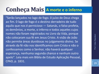 Conheça Mais
"Serão lançados no lago de fogo. 0 juízo de Deus chega
ao fim. 0 lago de fogo é o destino derradeiro de tudo
aquilo que nos é pernicioso — Satanás, o falso profeta,
os demônios, a morte, o inferno e todos aqueles cujos
nomes não foram registrados no Livro da Vida, porque
não colocaram sua fé em Jesus Cristo. A visão de João
não permite áreas duvidosas no julgamento divino. Se
através da fé não nos identificamos com Cristo e não o
confessamos como o Senhor, não haverá qualquer
esperança, nenhuma segunda chance e nenhum outro
apelo". Leia mais em Bíblia de Estudo Aplicação Pessoal,
CPAD, p. 1831.
Prof.CelsoNapoleon
29
 