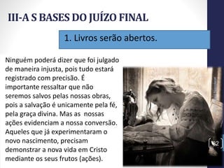 1. Livros serão abertos.
III-A S BASES DO JUÍZO FINAL
Prof.CelsoNapoleon
32
Ninguém poderá dizer que foi julgado
de maneira injusta, pois tudo estará
registrado com precisão. É
importante ressaltar que não
seremos salvos pelas nossas obras,
pois a salvação é unicamente pela fé,
pela graça divina. Mas as nossas
ações evidenciam a nossa conversão.
Aqueles que já experimentaram o
novo nascimento, precisam
demonstrar a nova vida em Cristo
mediante os seus frutos (ações).
 