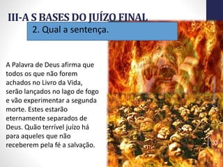 2. Qual a sentença.
III-A S BASES DO JUÍZO FINAL
Prof.CelsoNapoleon
33
A Palavra de Deus afirma que
todos os que não forem
achados no Livro da Vida,
serão lançados no lago de fogo
e vão experimentar a segunda
morte. Estes estarão
eternamente separados de
Deus. Quão terrível juízo há
para aqueles que não
receberem pela fé a salvação.
 