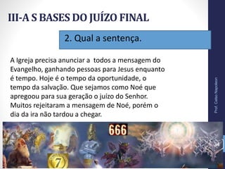 2. Qual a sentença.
III-A S BASES DO JUÍZO FINAL
Prof.CelsoNapoleon
34
A Igreja precisa anunciar a todos a mensagem do
Evangelho, ganhando pessoas para Jesus enquanto
é tempo. Hoje é o tempo da oportunidade, o
tempo da salvação. Que sejamos como Noé que
apregoou para sua geração o juízo do Senhor.
Muitos rejeitaram a mensagem de Noé, porém o
dia da ira não tardou a chegar.
 