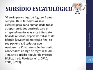 SUBSÍDIO ESCATOLÓGICO
Prof.CelsoNapoleon
36
"0 envio para o lago de fogo será para
sempre. Deus fez todos os seus
esforços para dar à humanidade todas
as oportunidades possíveis para o
arrependimento, mas este último ato
final de rebelião, depois de mil anos de
bênção [0 Milênio] marcará o final da
sua paciência. E todos os que
rejeitarem a Cristo como Senhor serão
condenados ao lago de fogo” (LAHAYE,
Tim. Enciclopédia Popular de Profecia
Bíblica, l. ed. Rio de Janeiro: CPAD,
2008, p.289).
 