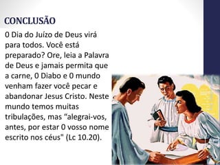 CONCLUSÃO
Prof.CelsoNapoleon
37
0 Dia do Juízo de Deus virá
para todos. Você está
preparado? Ore, leia a Palavra
de Deus e jamais permita que
a carne, 0 Diabo e 0 mundo
venham fazer você pecar e
abandonar Jesus Cristo. Neste
mundo temos muitas
tribulações, mas “alegrai-vos,
antes, por estar 0 vosso nome
escrito nos céus" (Lc 10.20).
 