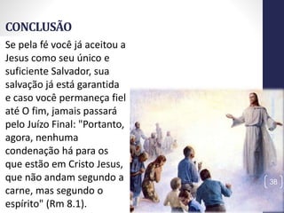 CONCLUSÃO
Prof.CelsoNapoleon
38
Se pela fé você já aceitou a
Jesus como seu único e
suficiente Salvador, sua
salvação já está garantida
e caso você permaneça fiel
até O fim, jamais passará
pelo Juízo Final: "Portanto,
agora, nenhuma
condenação há para os
que estão em Cristo Jesus,
que não andam segundo a
carne, mas segundo o
espírito" (Rm 8.1).
 