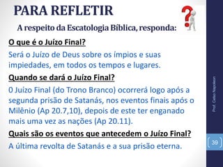 PARA REFLETIR
Prof.CelsoNapoleon
39
O que é o Juízo Final?
Será o Juízo de Deus sobre os ímpios e suas
impiedades, em todos os tempos e lugares.
Quando se dará o Juízo Final?
0 Juízo Final (do Trono Branco) ocorrerá logo após a
segunda prisão de Satanás, nos eventos finais após o
Milênio (Ap 20.7,10), depois de este ter enganado
mais uma vez as nações (Ap 20.11).
Quais são os eventos que antecedem o Juízo Final?
A última revolta de Satanás e a sua prisão eterna.
ArespeitodaEscatologiaBíblica,responda:
 