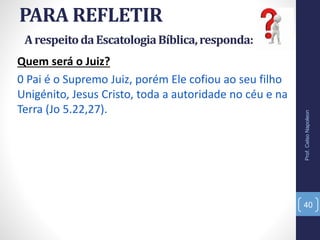 PARA REFLETIR
Prof.CelsoNapoleon
40
Quem será o Juiz?
0 Pai é o Supremo Juiz, porém Ele cofiou ao seu filho
Unigénito, Jesus Cristo, toda a autoridade no céu e na
Terra (Jo 5.22,27).
ArespeitodaEscatologiaBíblica,responda:
 