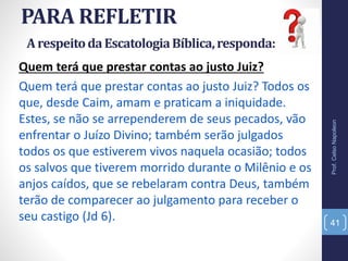 PARA REFLETIR
Prof.CelsoNapoleon
41
Quem terá que prestar contas ao justo Juiz?
Quem terá que prestar contas ao justo Juiz? Todos os
que, desde Caim, amam e praticam a iniquidade.
Estes, se não se arrependerem de seus pecados, vão
enfrentar o Juízo Divino; também serão julgados
todos os que estiverem vivos naquela ocasião; todos
os salvos que tiverem morrido durante o Milênio e os
anjos caídos, que se rebelaram contra Deus, também
terão de comparecer ao julgamento para receber o
seu castigo (Jd 6).
ArespeitodaEscatologiaBíblica,responda:
 