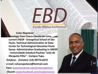 Prof.CelsoNapoleon
42
• Celso Napoleon
Theology from Cicero Canuto de Lima,
current FAESP - Evangelical School of São
Paulo. Technical Administration at State
Center for Technological Education Paula
Souza. Administration Graduating in UNESP
- Universidade Estadual Paulista "Julio de
Mesquita Filho" - Campus Tupa.
Telefone: (Celular): (14) 99773-8373
e-mail: celsonapoleon@hotmail.com
Face: www.facebook.com/celsonapoleon
Church: www.facebook.com/ieaduniverso
 