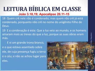 18 Quem crê nele não é condenado; mas quem não crê já está
condenado, porquanto não crê no nome do unigênito Filho de
Deus.
19 E a condenação é esta: Que a luz veio ao mundo, e os homens
amaram mais as trevas do que a luz, porque as suas obras eram
más.
11 E vi um grande trono branco,
e o que estava assentado sobre
ele, de cuja presença fugiu a terra
e o céu; e não se achou lugar para
eles.
LEITURA BÍBLICA EM CLASSE
Prof.CelsoNapoleon
6
João 3.18,19; Apocalipse 20.11-15
 